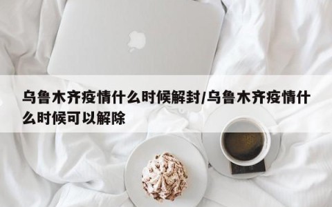 乌鲁木齐疫情什么时候解封/乌鲁木齐疫情什么时候可以解除