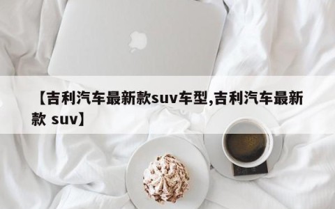 【吉利汽车最新款suv车型,吉利汽车最新款 suv】