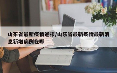 山东省最新疫情通报/山东省最新疫情最新消息新增病例在哪