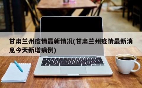 甘肃兰州疫情最新情况(甘肃兰州疫情最新消息今天新增病例)