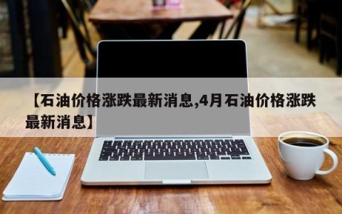 【石油价格涨跌最新消息,4月石油价格涨跌最新消息】