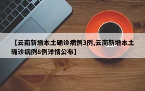 【云南新增本土确诊病例3例,云南新增本土确诊病例8例详情公布】