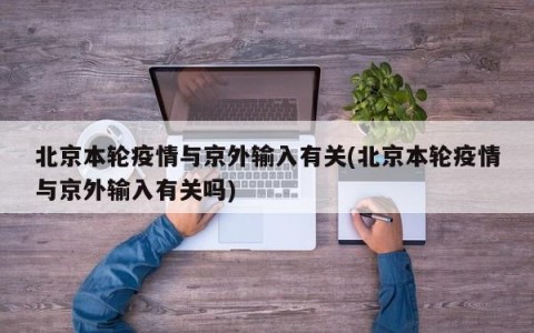 北京本轮疫情与京外输入有关(北京本轮疫情与京外输入有关吗)