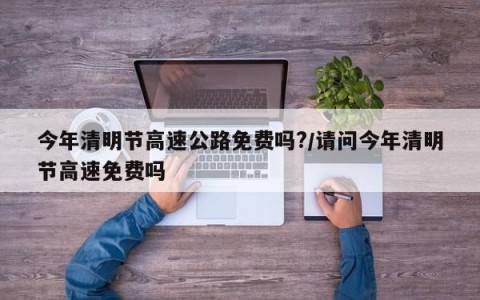 今年清明节高速公路免费吗?/请问今年清明节高速免费吗