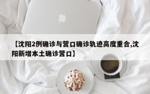 【沈阳2例确诊与营口确诊轨迹高度重合,沈阳新增本土确诊营口】