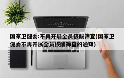 国家卫健委:不再开展全员核酸筛查(国家卫健委不再开展全员核酸筛查的通知)