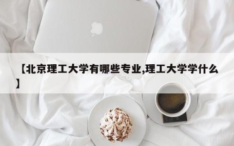 【北京理工大学有哪些专业,理工大学学什么】