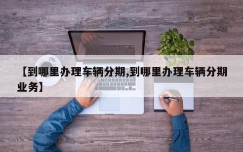 【到哪里办理车辆分期,到哪里办理车辆分期业务】