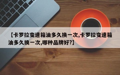 【卡罗拉变速箱油多久换一次,卡罗拉变速箱油多久换一次,哪种品牌好?】