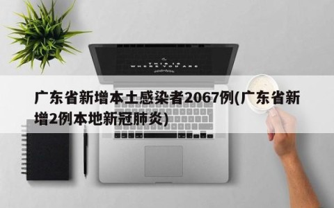广东省新增本土感染者2067例(广东省新增2例本地新冠肺炎)