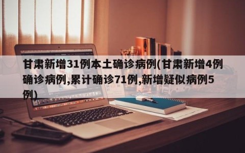 甘肃新增31例本土确诊病例(甘肃新增4例确诊病例,累计确诊71例,新增疑似病例5例)