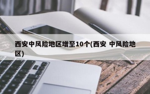 西安中风险地区增至10个(西安 中风险地区)