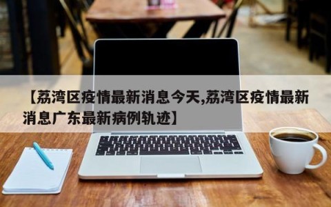 【荔湾区疫情最新消息今天,荔湾区疫情最新消息广东最新病例轨迹】