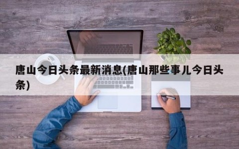 唐山今日头条最新消息(唐山那些事儿今日头条)