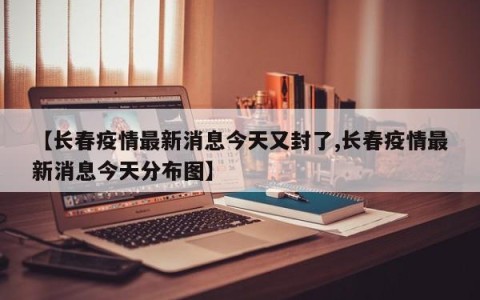 【长春疫情最新消息今天又封了,长春疫情最新消息今天分布图】