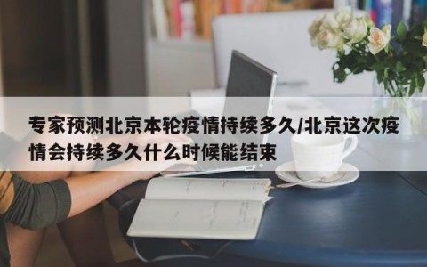 专家预测北京本轮疫情持续多久/北京这次疫情会持续多久什么时候能结束