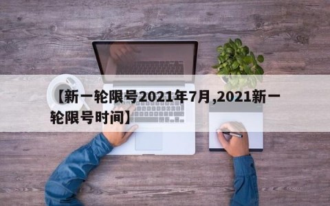 【新一轮限号2021年7月,2021新一轮限号时间】