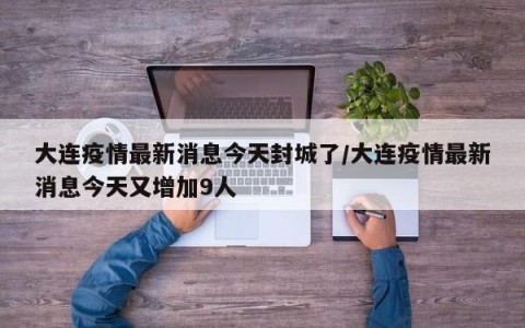大连疫情最新消息今天封城了/大连疫情最新消息今天又增加9人