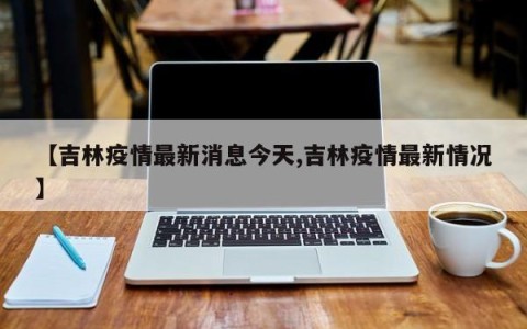 【吉林疫情最新消息今天,吉林疫情最新情况】