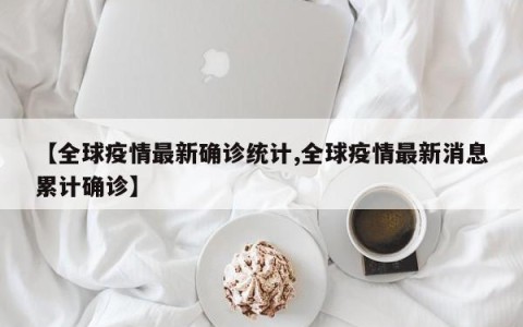 【全球疫情最新确诊统计,全球疫情最新消息累计确诊】