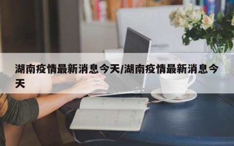 湖南疫情最新消息今天/湖南疫情最新消息今天