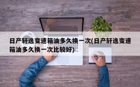 日产轩逸变速箱油多久换一次(日产轩逸变速箱油多久换一次比较好)