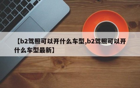 【b2驾照可以开什么车型,b2驾照可以开什么车型最新】