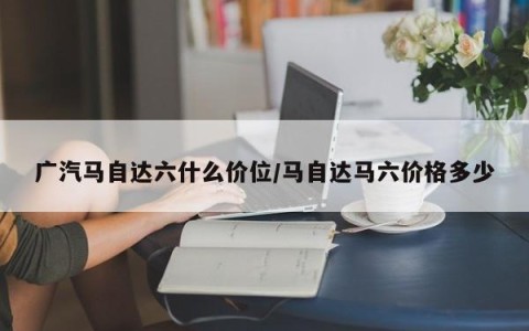 广汽马自达六什么价位/马自达马六价格多少