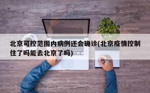 北京可控范围内病例还会确诊(北京疫情控制住了吗能去北京了吗)
