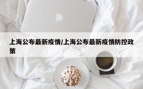 上海公布最新疫情/上海公布最新疫情防控政策