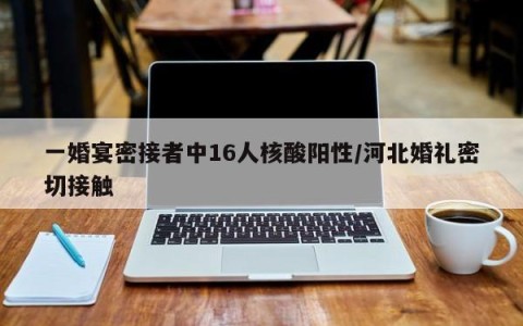 一婚宴密接者中16人核酸阳性/河北婚礼密切接触