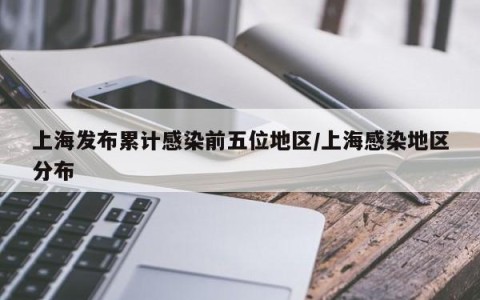 上海发布累计感染前五位地区/上海感染地区分布