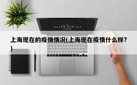 上海现在的疫情情况(上海现在疫情什么样?)