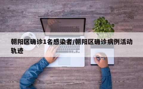 朝阳区确诊1名感染者/朝阳区确诊病例活动轨迹