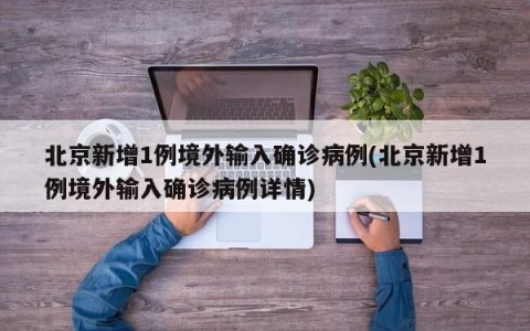 北京新增1例境外输入确诊病例(北京新增1例境外输入确诊病例详情)