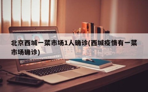 北京西城一菜市场1人确诊(西城疫情有一菜市场确诊)