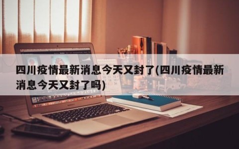 四川疫情最新消息今天又封了(四川疫情最新消息今天又封了吗)