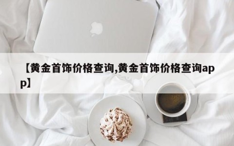 【黄金首饰价格查询,黄金首饰价格查询app】