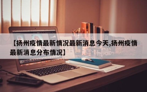 【扬州疫情最新情况最新消息今天,扬州疫情最新消息分布情况】