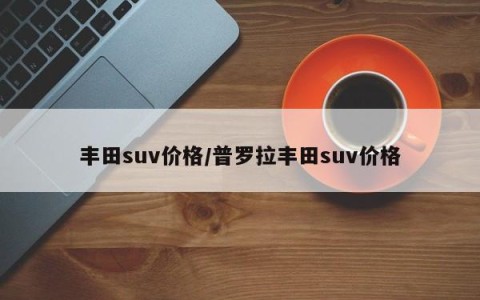 丰田suv价格/普罗拉丰田suv价格