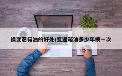 换变速箱油的好处/变速箱油多少年换一次