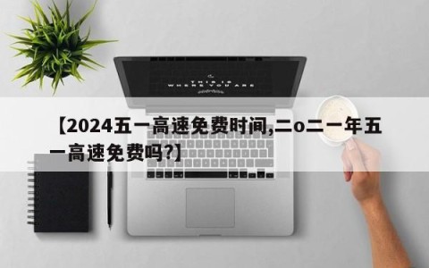 【2024五一高速免费时间,二o二一年五一高速免费吗?】