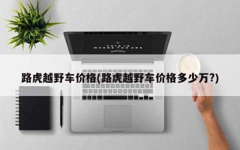 路虎越野车价格(路虎越野车价格多少万?)