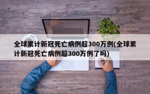 全球累计新冠死亡病例超300万例(全球累计新冠死亡病例超300万例了吗)
