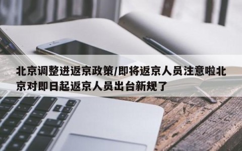 北京调整进返京政策/即将返京人员注意啦北京对即日起返京人员出台新规了
