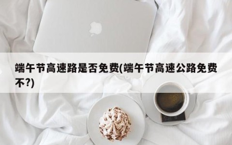 端午节高速路是否免费(端午节高速公路免费不?)