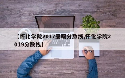 【怀化学院2017录取分数线,怀化学院2019分数线】