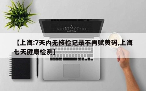 【上海:7天内无核检记录不再赋黄码,上海七天健康检测】