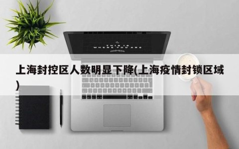 上海封控区人数明显下降(上海疫情封锁区域)