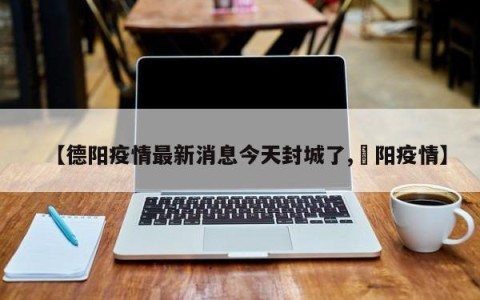 【德阳疫情最新消息今天封城了,徳阳疫情】